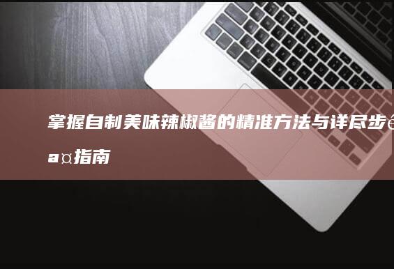 掌握自制美味辣椒酱的精准方法与详尽步骤指南